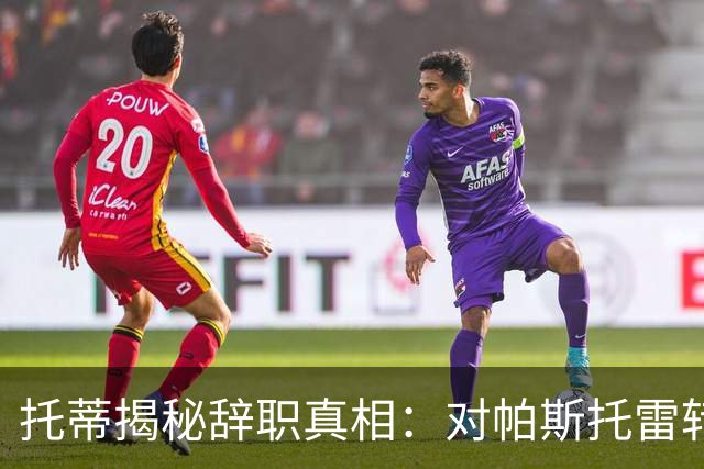 托蒂揭秘辞职真相：对帕斯托雷转会的质疑引发危机